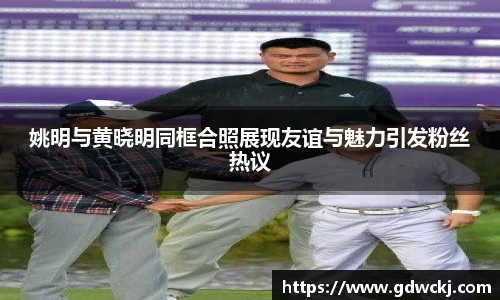 姚明与黄晓明同框合照展现友谊与魅力引发粉丝热议